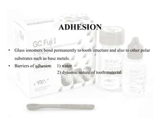 • Glass ionomers bond permanently to tooth structure and also to other polar
substrates such as base metals.
• Barriers of adhesion 1) water
2) dynamic nature of tooth material.
ADHESION
 