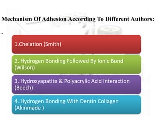 Mechanism Of Adhesion According To Different Authors:
.
1.Chelation (Smith)
2. Hydrogen Bonding Followed By Ionic Bond
(Wilson)
3. Hydroxyapatite & Polyacrylic Acid Interaction
(Beech)
4. Hydrogen Bonding With Dentin Collagen
(Akinmade )
 
