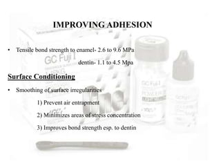 IMPROVING ADHESION
• Tensile bond strength to enamel- 2.6 to 9.6 MPa
dentin- 1.1 to 4.5 Mpa
Surface Conditioning
• Smoothing of surface irregularities
1) Prevent air entrapment
2) Minimizes areas of stress concentration
3) Improves bond strength esp. to dentin
 