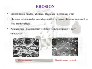 • Erosion is as a result of chemical attack and mechanical wear
• Chemical erosion is due to acids generated by dental plaque,or contained in
food and beverages
• Acid erosion –glass ionomer < silicate < zinc phosphate < poly
carboxylate
Silicate cement Glass ionomer cement
EROSION
 