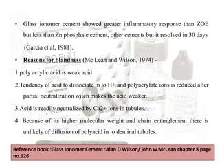 • Glass ionomer cement showed greater inflammatory response than ZOE
but less than Zn phosphate cement, other cements but it resolved in 30 days
(Garcia et al, 1981).
• Reasons for blandness (Mc Lean and Wilson, 1974) -
1.poly acrylic acid is weak acid
2.Tendency of acid to dissociate in to H+ and polyacrylate ions is reduced after
partial neutralization wjich makes the acid weaker.
3.Acid is readily neutralized by Ca2+ ions in tubules.
4. Because of its higher molecular weight and chain entanglement there is
unlikely of diffusion of polyacid in to dentinal tubules.
Reference book :Glass Ionomer Cement :Alan D Wilson/ john w.McLean chapter 8 page
no.126
 