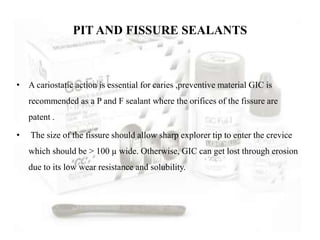 • A cariostatic action is essential for caries ,preventive material GIC is
recommended as a P and F sealant where the orifices of the fissure are
patent .
• The size of the fissure should allow sharp explorer tip to enter the crevice
which should be > 100 µ wide. Otherwise, GIC can get lost through erosion
due to its low wear resistance and solubility.
PIT AND FISSURE SEALANTS
 