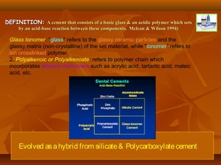 Evolved asahybrid from silicate& Polycarboxylatecement
DEFINITION:DEFINITION: A cement that consists of a basic glass & an acidic polymer which setsA cement that consists of a basic glass & an acidic polymer which sets
by an acid-base reaction between these components.by an acid-base reaction between these components. Mclean & Wilson 1994)Mclean & Wilson 1994)
Glass Ionomer: "glass" refers to the glassy ceramic particles and the
glassy matrix (non-crystalline) of the set material, while "ionomer" refers to
ion crosslinked polymer.
2. Polyalkenoic or Polyalkenoate: refers to polymer chain which
incorporates alkenoic monomers such as acrylic acid, tartartic acid, maleic
acid, etc.
 