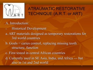 A. Introduction:A. Introduction:
1.1. Historical DevelopmentHistorical Development
a. ART materials designed as temporary restorations fora. ART materials designed as temporary restorations for
3rd world countries3rd world countries
b. Goals = caries control, replacing missing toothb. Goals = caries control, replacing missing tooth
structure, functionstructure, function
c. First tested in central African countriesc. First tested in central African countries
d. Currently used in SE Asia, India, and Africa --- butd. Currently used in SE Asia, India, and Africa --- but
also in 1st and 2nd worldalso in 1st and 2nd world
ATRAUMATIC RESTORATIVE
TECHNIQUE (A.R.T. or ART)
 