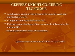 GEFFERY KNIGHT CO-CURINGGEFFERY KNIGHT CO-CURING
TECHNIQUETECHNIQUE
 simultaneous curing of unpolymerised composite resin andsimultaneous curing of unpolymerised composite resin and
inactivated LC GIC.inactivated LC GIC.
 Composite resin cures before the GIC.Composite resin cures before the GIC.
 Polymerisation shrinkage of the resinPolymerisation shrinkage of the resin may be taken up by themay be taken up by the
uncured GIC,uncured GIC,
reducing the internal stress of restoration.reducing the internal stress of restoration.
(Quintessence international 1994; 25-2; 97-100)(Quintessence international 1994; 25-2; 97-100)
 