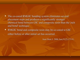  The co-cured RMGIC bonding system eliminates severalThe co-cured RMGIC bonding system eliminates several
placement steps and produces a significantly strongerplacement steps and produces a significantly stronger
chemical bond between GIC and composite resin than the 'etchchemical bond between GIC and composite resin than the 'etch
and bond' technique.and bond' technique.
 RMGIC bond and composite resin may be co-cured to GICRMGIC bond and composite resin may be co-cured to GIC
either before or after initial set has occurred.either before or after initial set has occurred.
Aust Dent J. 2006 Jun;51(2):175-9Aust Dent J. 2006 Jun;51(2):175-9..
 