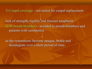 3) Cuspal coverage3) Cuspal coverage - not suited for cuspal replacement- not suited for cuspal replacement
lack of strength, rigidity and fracture toughness.lack of strength, rigidity and fracture toughness.
4) In mouth-breathers4) In mouth-breathers - avoided in mouth-breathers and- avoided in mouth-breathers and
patients with xerostomiapatients with xerostomia
as the restorations become opaque, brittle andas the restorations become opaque, brittle and
disintegrate over a short period of time.disintegrate over a short period of time.
 
