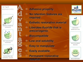 Adhesive propertyAdhesive property
No retention features areNo retention features are
requiredrequired
Esthetic restorative materialEsthetic restorative material
Liberates fluoride that isLiberates fluoride that is
anticariogenicanticariogenic
BiocompatibleBiocompatible
Low oral solubilityLow oral solubility
Easy to manipulateEasy to manipulate
Easily availableEasily available
Permanent restorativePermanent restorative
materialmaterial
 