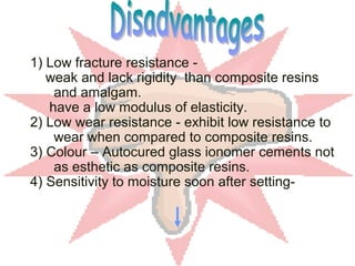 1) Low fracture resistance -
weak and lack rigidity than composite resins
and amalgam.
have a low modulus of elasticity.
2) Low wear resistance - exhibit low resistance to
wear when compared to composite resins.
3) Colour – Autocured glass ionomer cements not
as esthetic as composite resins.
4) Sensitivity to moisture soon after setting-
 