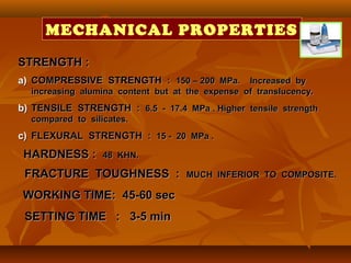 STRENGTH :STRENGTH :
a)a) COMPRESSIVE STRENGTH :COMPRESSIVE STRENGTH : 150 – 200 MPa. Increased by150 – 200 MPa. Increased by
increasing alumina content but at the expense of translucency.increasing alumina content but at the expense of translucency.
b)b) TENSILE STRENGTH :TENSILE STRENGTH : 6.5 - 17.4 MPa . Higher tensile strength6.5 - 17.4 MPa . Higher tensile strength
compared to silicates.compared to silicates.
c)c) FLEXURAL STRENGTH :FLEXURAL STRENGTH : 15 - 20 MPa .15 - 20 MPa .
HARDNESS :HARDNESS : 48 KHN.48 KHN.
FRACTURE TOUGHNESS :FRACTURE TOUGHNESS : MUCH INFERIOR TO COMPOSITE.MUCH INFERIOR TO COMPOSITE.
WORKING TIME: 45-60 secWORKING TIME: 45-60 sec
SETTING TIME : 3-5 minSETTING TIME : 3-5 min
MECHANICAL PROPERTIES
 