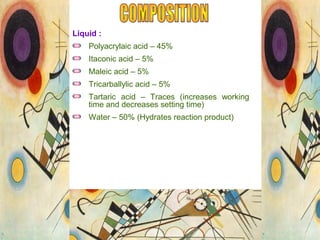 Liquid :
Polyacrylaic acid – 45%
Itaconic acid – 5%
Maleic acid – 5%
Tricarballylic acid – 5%
Tartaric acid – Traces (increases working
time and decreases setting time)
Water – 50% (Hydrates reaction product)
 