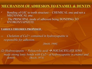MECHANISM OF ADHESION TO ENAMEL & DENTINMECHANISM OF ADHESION TO ENAMEL & DENTIN
 Bonding of GIC to tooth structure - CHEMICAL one and not aBonding of GIC to tooth structure - CHEMICAL one and not a
MECHANICAL one.MECHANICAL one.
 The PRINCIPAL mode of adhesion being BONDING TOThe PRINCIPAL mode of adhesion being BONDING TO
HYDROXYAPATITEHYDROXYAPATITE
VARIOUS THEORIES PROPOSEDVARIOUS THEORIES PROPOSED ::
(1)(1) Chelation of Ca2+ contained in hydroxyapatite isChelation of Ca2+ contained in hydroxyapatite is
responsible for adhesion.responsible for adhesion.
[Smith, 1968].[Smith, 1968].
(2) Hydroxyapatite + Polyacrylic acid(2) Hydroxyapatite + Polyacrylic acid  POLYACRYLATE IONSPOLYACRYLATE IONS
made strong ionic bonds with Ca2+ of hydroxyapatite in enamel andmade strong ionic bonds with Ca2+ of hydroxyapatite in enamel and
dentin.dentin. [Beech, 1973][Beech, 1973]
 
