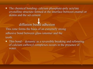  The chemical bonding- calcium phosphate-poly acrylateThe chemical bonding- calcium phosphate-poly acrylate
crystalline structure formed at the interface between enamel orcrystalline structure formed at the interface between enamel or
dentin and the set cementdentin and the set cement
diffusion based adhesiondiffusion based adhesion
This zone forms the basis of an extremely strongThis zone forms the basis of an extremely strong
adhesive bond between glass ionomer and theadhesive bond between glass ionomer and the
tooth.tooth.
 This bond - dynamic as a reversible breaking and reformingThis bond - dynamic as a reversible breaking and reforming
of calcium carboxyl complexes occurs in the presence ofof calcium carboxyl complexes occurs in the presence of
water.water.
 