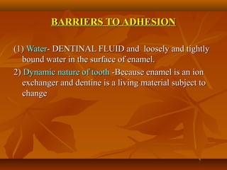 BARRIERS TO ADHESIONBARRIERS TO ADHESION
(1)(1) WaterWater- DENTINAL FLUID and loosely and tightly- DENTINAL FLUID and loosely and tightly
bound water in the surface of enamel.bound water in the surface of enamel.
2)2) Dynamic nature of toothDynamic nature of tooth -Because enamel is an ion-Because enamel is an ion
exchanger and dentine is a living material subject toexchanger and dentine is a living material subject to
changechange
 