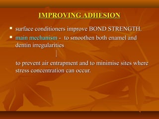 IMPROVING ADHESIONIMPROVING ADHESION
 surface conditioners improve BOND STRENGTH.surface conditioners improve BOND STRENGTH.
 main mechanismmain mechanism - to smoothen both enamel and- to smoothen both enamel and
dentin irregularitiesdentin irregularities
to prevent air entrapment and to minimise sites whereto prevent air entrapment and to minimise sites where
stress concentration can occur.stress concentration can occur.
 