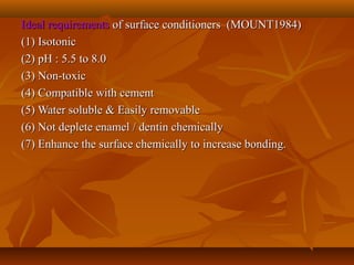 Ideal requirementsIdeal requirements of surface conditioners (MOUNT1984)of surface conditioners (MOUNT1984)
(1) Isotonic(1) Isotonic
(2) pH : 5.5 to 8.0(2) pH : 5.5 to 8.0
(3) Non-toxic(3) Non-toxic
(4) Compatible with cement(4) Compatible with cement
(5) Water soluble & Easily removable(5) Water soluble & Easily removable
(6) Not deplete enamel / dentin chemically(6) Not deplete enamel / dentin chemically
(7) Enhance the surface chemically to increase bonding.(7) Enhance the surface chemically to increase bonding.
 
