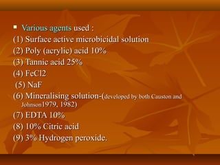  Various agentsVarious agents used :used :
(1) Surface active microbicidal solution(1) Surface active microbicidal solution
(2) Poly (acrylic) acid 10%(2) Poly (acrylic) acid 10%
(3) Tannic acid 25%(3) Tannic acid 25%
(4) FeCl2(4) FeCl2
(5) NaF(5) NaF
(6) Mineralising solution-((6) Mineralising solution-(developed by both Causton anddeveloped by both Causton and
JohnsonJohnson1979, 1982)1979, 1982)
(7) EDTA 10%(7) EDTA 10%
(8) 10% Citric acid(8) 10% Citric acid
(9) 3% Hydrogen peroxide.(9) 3% Hydrogen peroxide.
 