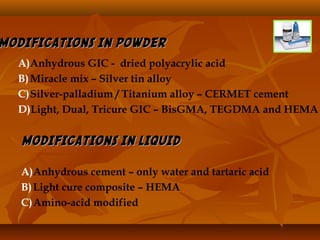 MODIFICATIONS IN POWDERMODIFICATIONS IN POWDER
A)Anhydrous GIC - dried polyacrylic acid
B)Miracle mix – Silver tin alloy
C)Silver-palladium / Titanium alloy – CERMET cement
D)Light, Dual, Tricure GIC – BisGMA, TEGDMA and HEMA
MODIFICATIONS IN LIQUIDMODIFICATIONS IN LIQUID
A)Anhydrous cement – only water and tartaric acid
B)Light cure composite – HEMA
C)Amino-acid modified
 