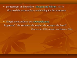  pretreatment of the surface -pretreatment of the surface -McLean and WilsonMcLean and Wilson (1977)(1977)
first used the term surfacefirst used the term surface conditioning for this treatmentconditioning for this treatment
 Rough tooth surfaces areRough tooth surfaces are contraindicated.contraindicated.
In general, “the smoother the surface the stronger the bond",In general, “the smoother the surface the stronger the bond",
(Powis et aI., 1982; Aboush and Jenkins, 1986)(Powis et aI., 1982; Aboush and Jenkins, 1986)
 