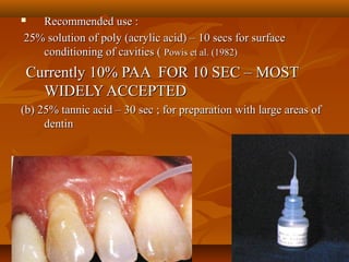  Recommended use :Recommended use :
25% solution of poly (acrylic acid) – 10 secs for surface25% solution of poly (acrylic acid) – 10 secs for surface
conditioning of cavities (conditioning of cavities ( Powis et al. (1982)Powis et al. (1982)
Currently 10% PAA FOR 10 SEC – MOSTCurrently 10% PAA FOR 10 SEC – MOST
WIDELY ACCEPTEDWIDELY ACCEPTED
(b) 25% tannic acid – 30 sec ; for preparation with large areas of(b) 25% tannic acid – 30 sec ; for preparation with large areas of
dentindentin
 