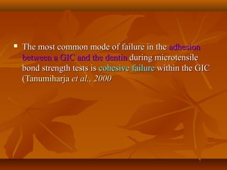  The most common mode of failure in theThe most common mode of failure in the adhesionadhesion
between a GIC and the dentinbetween a GIC and the dentin during microtensileduring microtensile
bond strength tests isbond strength tests is cohesive failurecohesive failure within the GICwithin the GIC
((TanumiharjaTanumiharja et al.,et al., 20002000
 