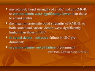  microtensile bond strengths of a GIC and an RMGICmicrotensile bond strengths of a GIC and an RMGIC
toto carious dentin were significantly lowercarious dentin were significantly lower than thosethan those
to sound dentinto sound dentin
 the mean microtensile bond strengths of RMGIC tothe mean microtensile bond strengths of RMGIC to
both sound and carious dentin were significantlyboth sound and carious dentin were significantly
higher than those of GIChigher than those of GIC
 In sound dentinIn sound dentin -- cohesivecohesive failure in GIC pre-failure in GIC pre-
dominant;dominant;
 in carious dentin-in carious dentin- mixed failuremixed failure predominantpredominant
Oper Dent. 2006 Sep-Oct;31(5):590-7Oper Dent. 2006 Sep-Oct;31(5):590-7
 