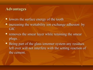 AdvantagesAdvantages
 lowers the surface energy of the toothlowers the surface energy of the tooth
 increasing the wettability ion exchange adhesion byincreasing the wettability ion exchange adhesion by
GICGIC
 removes the smear layer while retaining the smearremoves the smear layer while retaining the smear
plugs. .plugs. .
 Being part of the glass ionomer system any residuesBeing part of the glass ionomer system any residues
left over will not interfere with the setting reaction ofleft over will not interfere with the setting reaction of
the cement.the cement.
 
