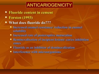  Fluoride content in cementFluoride content in cement
 Forsten (1993)Forsten (1993)
 What does fluoride do???What does fluoride do???
 Increased enamel resistance/ reduction in enamelIncreased enamel resistance/ reduction in enamel
solubilitysolubility
 Increased rate of posteruptive maturationIncreased rate of posteruptive maturation
 Remineralisation of incipient lesions/ caries inhibitionRemineralisation of incipient lesions/ caries inhibition
zoneszones
 Fluoride as an inhibitor of demineralizationFluoride as an inhibitor of demineralization
 Interference with microorganismsInterference with microorganisms
ANTICARIOGENICITY
 