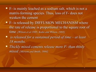  F- is mainly leached as a sodium salt, which is not aF- is mainly leached as a sodium salt, which is not a
matrix-forming species. Thus, loss of F- does notmatrix-forming species. Thus, loss of F- does not
weaken the cementweaken the cement
 F- is released by DIFFUSION MECHANISM whereF- is released by DIFFUSION MECHANISM where
the rate of release is proportional to the square root ofthe rate of release is proportional to the square root of
timetime ..[Wilson et al 1985; Kuhn and Wilson, 1985][Wilson et al 1985; Kuhn and Wilson, 1985]
 is released for a sustained period of time – at leastis released for a sustained period of time – at least
18 months.18 months.
 Thickly mixed cements release more F- than thinlyThickly mixed cements release more F- than thinly
mixedmixed. [Meryon and Smith, 1984]. [Meryon and Smith, 1984]
 