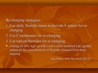 Re-charging strategies:Re-charging strategies:
1. Use daily fluoride rinses to provide F source for re-1. Use daily fluoride rinses to provide F source for re-
chargingcharging
2. Use F toothpastes for re-charging2. Use F toothpastes for re-charging
3. Use topical fluorides for re-charging3. Use topical fluorides for re-charging
 coating of 10% AgF on GICs and a resin modified GIC greatlycoating of 10% AgF on GICs and a resin modified GIC greatly
enhanced the concentration of fluoride released from theseenhanced the concentration of fluoride released from these
materialmaterial
Aust Dent J. 2006 Dec;51(4):328-32Aust Dent J. 2006 Dec;51(4):328-32..
 