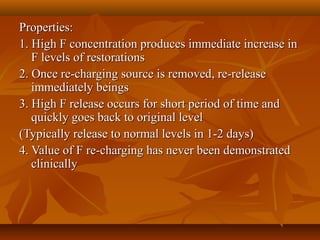 Properties:Properties:
1. High F concentration produces immediate increase in1. High F concentration produces immediate increase in
F levels of restorationsF levels of restorations
2. Once re-charging source is removed, re-release2. Once re-charging source is removed, re-release
immediately beingsimmediately beings
3. High F release occurs for short period of time and3. High F release occurs for short period of time and
quickly goes back to original levelquickly goes back to original level
(Typically release to normal levels in 1-2 days)(Typically release to normal levels in 1-2 days)
4. Value of F re-charging has never been demonstrated4. Value of F re-charging has never been demonstrated
clinicallyclinically
 