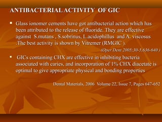 ANTIBACTERIALACTIVITY OF GICANTIBACTERIALACTIVITY OF GIC
 Glass ionomer cements have got antibacterial action which hasGlass ionomer cements have got antibacterial action which has
been attributed to the release of fluoride. They are effectivebeen attributed to the release of fluoride. They are effective
against S.mutans , S.sobrinus, L.acidophillus and A. viscosusagainst S.mutans , S.sobrinus, L.acidophillus and A. viscosus
.The best activity is shown by Vitremer (RMGIC.The best activity is shown by Vitremer (RMGIC ).).
(Oper Dent 2005;30-5,636-640 )(Oper Dent 2005;30-5,636-640 )

GICs containing CHX are effective in inhibiting bacteriaGICs containing CHX are effective in inhibiting bacteria
associated with caries, and incorporation of 1% CHX diacetate isassociated with caries, and incorporation of 1% CHX diacetate is
optimal to give appropriate physical and bonding propertiesoptimal to give appropriate physical and bonding properties
Dental Materials, 2006 Volume 22, Issue 7, Pages 647-652Dental Materials, 2006 Volume 22, Issue 7, Pages 647-652
 
