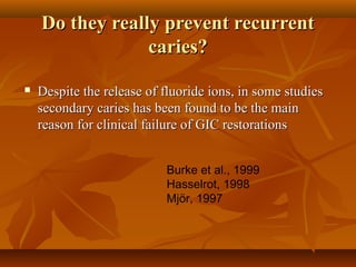 Do they really prevent recurrentDo they really prevent recurrent
caries?caries?
 Despite the release of fluoride ions, in some studiesDespite the release of fluoride ions, in some studies
secondary caries has been found to be the mainsecondary caries has been found to be the main
reason for clinical failure of GIC restorationsreason for clinical failure of GIC restorations
Burke et al., 1999
Hasselrot, 1998
Mjör, 1997
 