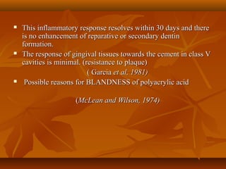  This inflammatory response resolves within 30 days and thereThis inflammatory response resolves within 30 days and there
is no enhancement of reparative or secondary dentinis no enhancement of reparative or secondary dentin
formation.formation.
 The response of gingival tissues towards the cement in class VThe response of gingival tissues towards the cement in class V
cavities is minimal. (resistance to plaque)cavities is minimal. (resistance to plaque)
( Garcia( Garcia et al, 1981)et al, 1981)
 Possible reasons for BLANDNESS of polyacrylic acidPossible reasons for BLANDNESS of polyacrylic acid
((McLean and Wilson, 1974)McLean and Wilson, 1974)
 