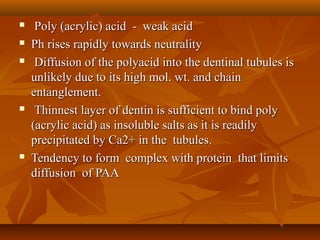  Poly (acrylic) acid - weak acidPoly (acrylic) acid - weak acid
 Ph rises rapidly towards neutralityPh rises rapidly towards neutrality
 Diffusion of the polyacid into the dentinal tubules isDiffusion of the polyacid into the dentinal tubules is
unlikely due to its high mol. wt. and chainunlikely due to its high mol. wt. and chain
entanglement.entanglement.
 Thinnest layer of dentin is sufficient to bind polyThinnest layer of dentin is sufficient to bind poly
(acrylic acid) as insoluble salts as it is readily(acrylic acid) as insoluble salts as it is readily
precipitated by Ca2+ in the tubules.precipitated by Ca2+ in the tubules.
 Tendency to form complex with protein that limitsTendency to form complex with protein that limits
diffusion of PAAdiffusion of PAA
 