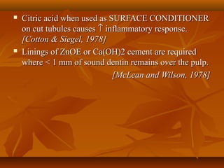  Citric acid when used as SURFACE CONDITIONERCitric acid when used as SURFACE CONDITIONER
on cut tubules causeson cut tubules causes ↑↑ inflammatory response.inflammatory response.
[Cotton & Siegel, 1978][Cotton & Siegel, 1978]
 Linings of ZnOE or Ca(OH)2 cement are requiredLinings of ZnOE or Ca(OH)2 cement are required
where < 1 mm of sound dentin remains over the pulp.where < 1 mm of sound dentin remains over the pulp.
[McLean and Wilson, 1978][McLean and Wilson, 1978]
 