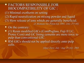  FACTORS RESPONSIBLE FORFACTORS RESPONSIBLE FOR
BIOCOMPATIBILITY OF GIC :BIOCOMPATIBILITY OF GIC :
(1) Minimal exotherm on setting(1) Minimal exotherm on setting
(2) Rapid neutralization on mixing powder and liquid(2) Rapid neutralization on mixing powder and liquid
(3) Slow release of ions which are generally beneficial.(3) Slow release of ions which are generally beneficial.
[J. Biomater Sci Polym Ed. 1991; 2(4); 277-85][J. Biomater Sci Polym Ed. 1991; 2(4); 277-85]
 On the contrary:On the contrary:
 (1) Resin modified GICs (ComPoglass, Fuji II LC,(1) Resin modified GICs (ComPoglass, Fuji II LC,
Protec Cem) and GC lining cements are more toxic toProtec Cem) and GC lining cements are more toxic to
pulp than conventional GIC.pulp than conventional GIC.
 RM GICs should not be applied directly onto pulpRM GICs should not be applied directly onto pulp
cells.cells.
[Oper Dent; July / Aug; 28 (4)]; 2003[Oper Dent; July / Aug; 28 (4)]; 2003
 