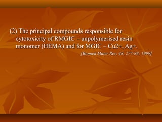 (2) The principal compounds responsible for(2) The principal compounds responsible for
cytotoxicity of RMGIC – unpolymerised resincytotoxicity of RMGIC – unpolymerised resin
monomer (HEMA) and for MGIC – Cu2+, Ag+.monomer (HEMA) and for MGIC – Cu2+, Ag+.
[Biomed Mater Res; 48; 277-88; 1999][Biomed Mater Res; 48; 277-88; 1999]
 