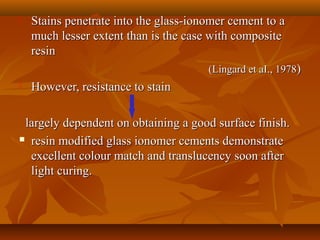  Stains penetrate into the glass-ionomer cement to aStains penetrate into the glass-ionomer cement to a
much lesser extent than is the case with compositemuch lesser extent than is the case with composite
resinresin
(Lingard et aI., 1978(Lingard et aI., 1978))
 However, resistance to stainHowever, resistance to stain
largely dependent on obtaining a good surface finish.largely dependent on obtaining a good surface finish.
 resin modified glass ionomer cements demonstrateresin modified glass ionomer cements demonstrate
excellent colour match and translucency soon afterexcellent colour match and translucency soon after
light curing.light curing.
 