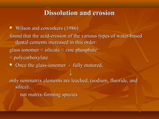 Dissolution and erosionDissolution and erosion
 Wilson and coworkers (1986)Wilson and coworkers (1986)
found that the acid-erosion of the various types of water-basedfound that the acid-erosion of the various types of water-based
dental cements increased in this order:dental cements increased in this order:
glass ionomer < silicate < zinc phosphateglass ionomer < silicate < zinc phosphate
< polycarboxylate< polycarboxylate
 Once the glass-ionomer - fully matured,Once the glass-ionomer - fully matured,
only nonmatrix elements are leached, (sodium, fluoride, andonly nonmatrix elements are leached, (sodium, fluoride, and
silica).silica).
not matrix-forming speciesnot matrix-forming species
 