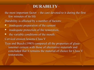 DURABILTYDURABILTY
the most important factor - the care devoted to it during the firstthe most important factor - the care devoted to it during the first
few minutes of its lifefew minutes of its life
Durability is affected by a number of factors:Durability is affected by a number of factors:
 inadequate preparation of the cementinadequate preparation of the cement
 inadequate protection of the restoration,inadequate protection of the restoration,
 the variable conditions of the mouth.the variable conditions of the mouth.
Cervical erosion lesions-Class VCervical erosion lesions-Class V
Tyas and Beech (1985) compared all the properties of glass-Tyas and Beech (1985) compared all the properties of glass-
ionomer cement with those of alternative materials andionomer cement with those of alternative materials and
concluded that it remains the material of choice for Class Vconcluded that it remains the material of choice for Class V
restorations.restorations.
 