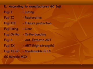 E. According to manufactures GC fuji
Fuji I - Luting
Fuji II - Restorative
Fuji III - Fissure protection
Fuji lining - Liner
Fuji Ortho - Ortho bonding
Fuji 8 - Ant. Esthetic ART
Fuji IX - ART (high strength)
Fuji IX GP - Condensable G.I.C.
GC Miracle MIX
 