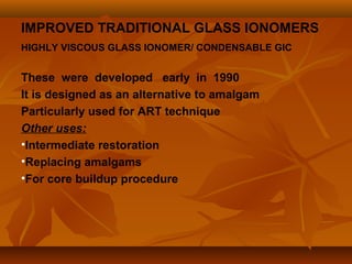 IMPROVED TRADITIONAL GLASS IONOMERS
HIGHLY VISCOUS GLASS IONOMER/ CONDENSABLE GIC
These were developed early in 1990
It is designed as an alternative to amalgam
Particularly used for ART technique
Other uses:
•Intermediate restoration
•Replacing amalgams
•For core buildup procedure
 
