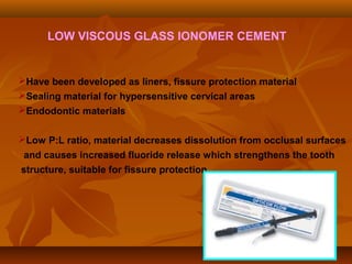 LOW VISCOUS GLASS IONOMER CEMENT
Have been developed as liners, fissure protection material
Sealing material for hypersensitive cervical areas
Endodontic materials
Low P:L ratio, material decreases dissolution from occlusal surfaces
and causes increased fluoride release which strengthens the tooth
structure, suitable for fissure protection
 