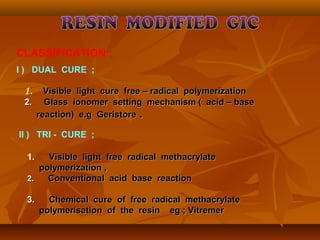 CLASSIFICATION ;
I ) DUAL CURE ;
II ) TRI - CURE ;
1. Visible light free radical methacrylateVisible light free radical methacrylate
polymerization ,polymerization ,
2.2. Conventional acid base reactionConventional acid base reaction
3.3. Chemical cure of free radical methacrylateChemical cure of free radical methacrylate
polymerisation of the resin eg ; Vitremerpolymerisation of the resin eg ; Vitremer
1. Visible light cure free – radical polymerizationVisible light cure free – radical polymerization
2.2. Glass ionomer setting mechanism ( acid – baseGlass ionomer setting mechanism ( acid – base
reaction) e.g Geristorereaction) e.g Geristore ..
 