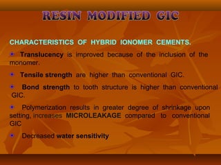 CHARACTERISTICS OF HYBRID IONOMER CEMENTS.
Translucency is improved because of the inclusion of the
monomer.
Tensile strength are higher than conventional GIC.
Bond strength to tooth structure is higher than conventional
GIC.
Polymerization results in greater degree of shrinkage upon
setting, increases MICROLEAKAGE compared to conventional
GIC
Decreased water sensitivity
 