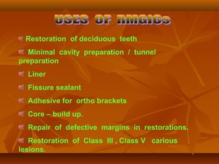 Restoration of deciduous teeth
Minimal cavity preparation / tunnel
preparation
Liner
Fissure sealant
Adhesive for ortho brackets
Core – build up.
Repair of defective margins in restorations.
Restoration of Class III , Class V carious
lesions.
 