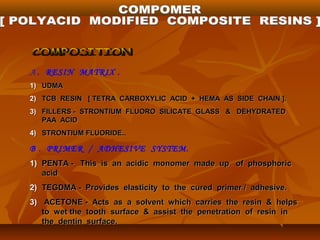 A . RESIN MATRIX .
1)1) UDMAUDMA
2)2) TCB RESIN [ TETRA CARBOXYLIC ACID + HEMA AS SIDE CHAIN ].TCB RESIN [ TETRA CARBOXYLIC ACID + HEMA AS SIDE CHAIN ].
3)3) FILLERS - STRONTIUM FLUORO SILICATE GLASS & DEHYDRATEDFILLERS - STRONTIUM FLUORO SILICATE GLASS & DEHYDRATED
PAA ACIDPAA ACID
4)4) STRONTIUM FLUORIDE..STRONTIUM FLUORIDE..
B . PRIMER / ADHESIVE SYSTEM.
1)1) PENTA - This is an acidic monomer made up of phosphoricPENTA - This is an acidic monomer made up of phosphoric
acidacid
2)2) TEGDMA - Provides elasticity to the cured primer / adhesive.TEGDMA - Provides elasticity to the cured primer / adhesive.
3)3) ACETONE - Acts as a solvent which carries the resin & helpsACETONE - Acts as a solvent which carries the resin & helps
to wet the tooth surface & assist the penetration of resin into wet the tooth surface & assist the penetration of resin in
the dentin surface.the dentin surface.
 