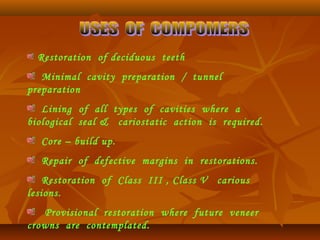 Restoration of deciduous teeth
Minimal cavity preparation / tunnel
preparation
Lining of all types of cavities where a
biological seal & cariostatic action is required.
Core – build up.
Repair of defective margins in restorations.
Restoration of Class III , Class V carious
lesions.
Provisional restoration where future veneer
crowns are contemplated.
 