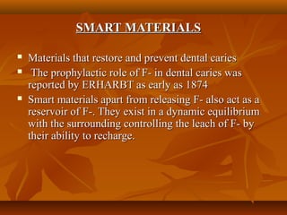 SMART MATERIALSSMART MATERIALS
 Materials that restore and prevent dental cariesMaterials that restore and prevent dental caries
 The prophylactic role of F- in dental caries wasThe prophylactic role of F- in dental caries was
reported by ERHARBT as early as 1874reported by ERHARBT as early as 1874
 Smart materials apart from releasing F- also act as aSmart materials apart from releasing F- also act as a
reservoir of F-. They exist in a dynamic equilibriumreservoir of F-. They exist in a dynamic equilibrium
with the surrounding controlling the leach of F- bywith the surrounding controlling the leach of F- by
their ability to recharge.their ability to recharge.
 